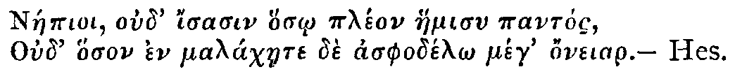 Greek: N&aacute;epioi oud' isasin hos_o pl&eacute;on haemisu pant&oacute;s,
Oud' hoson en mal&aacute;chaete d&egrave; asphod&eacute;l_o meg honeiar. &mdash; Hes.
