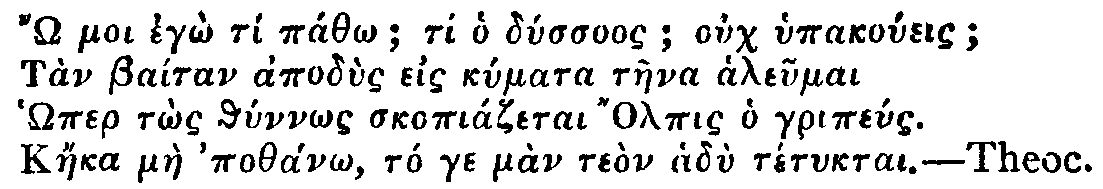 Greek: ' moi eg&ocirc; t&iacute; p&aacute;th&ocirc;; ti ho d&uacute;ssuos; ouch hypako&uacute;eis;
T&agrave;n Ba&iacute;tan apod&ugrave;s eis k&uacute;mata t&agrave;ena aleumai
H&ocirc;mer t&ocirc;s th&uacute;nn&ocirc;s skopi&aacute;zetai Olpis ho grip&eacute;us.
K&aacute;eka m&agrave;e poth&aacute;n&ocirc;, t&oacute; ge m&agrave;n te&ograve;n had&ugrave; t&eacute;tuktai.'

Theoc.