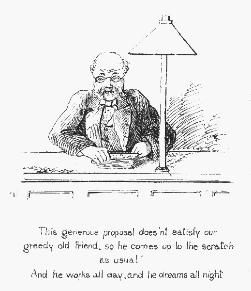 This generous proposal does'nt satisfy our greedy old
friend, so he comes up to the scratch as usual

And he works all day, and he dreams all night