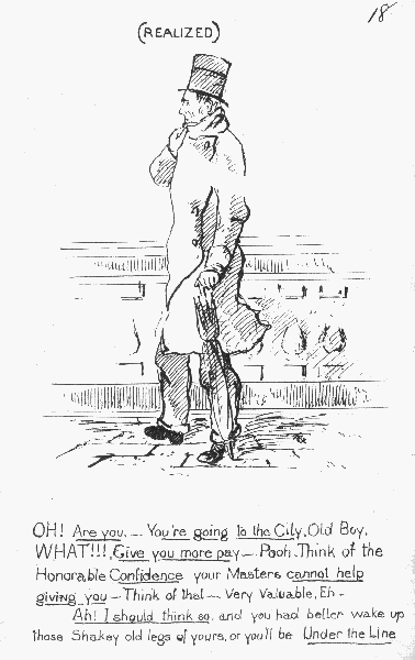 (REALIZED)

OH Are you.&mdash; You're going to the City, Old Boy. WHAT!!! Give you more
 pay&mdash; Pooh. Think of the Honorable Confidence your Masters cannot help
giving you&mdash;Think of that&mdash; Very Valuable, Eh.Ah! I should think so, and you had better wake up those Shakey old legs
 of yours, or you'll be Under the Line