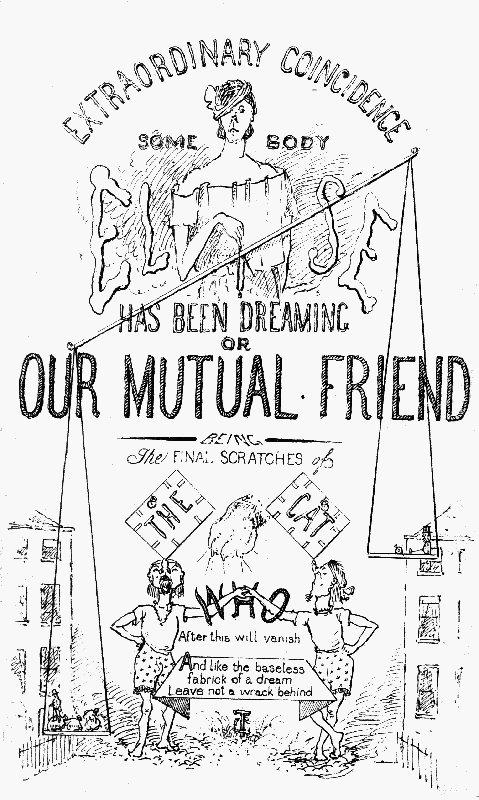 EXTRAORDINARY COINCIDENCE
SOME BODY
ELSE
HAS BEEN DREAMING
OR
OUR MUTUAL FRIEND
BEING THE FINAL SCRATCHES of
THE CAT
WHO
After this will vanish
And like the baseless
fabrick of a dream
Leave not a wrack behind