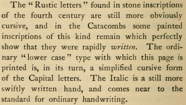 The “Rustic letters” found in stone inscriptions of the fourth
century are still more obviously cursive, and in the Catacombs
some painted inscriptions of this kind remain which perfectly
show that they were rapidly written. The
ordinary “lower case” type with which this page is printed is, in
its turn, a simplified cursive form of the Capital letters. The
Italic is a still more swiftly written hand, and comes near to
the standard for ordinary handwriting.