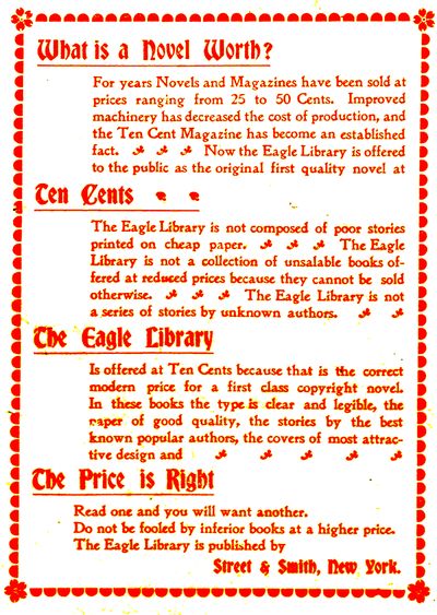 What is a Novel Worth?

For years Novels and Magazines have been sold at
prices ranging from 25 to 50 Cents. Improved
machinery has decreased the cost of production, and
the Ten Cent Magazine has become an established
fact. Now the Eagle Library is offered
to the public as the original first quality novel at

Ten Cents

The Eagle Library is not composed of poor stories
printed on cheap paper. The Eagle
Library is not a collection of unsalable books offered
at reduced prices because they cannot be sold
otherwise. The Eagle Library is not
a series of stories by unknown authors.

The Eagle Library

Is offered at Ten Cents because that is the correct
modern price for a first class copyright novel.
In these books the type is clear and legible, the
paper of good quality, the stories by the best
known popular authors, the covers of most attractive
design and

The Price is Right

Read one and you will want another.
Do not be fooled by inferior books at a higher price.
The Eagle Library is published by

Street & Smith, New York.
