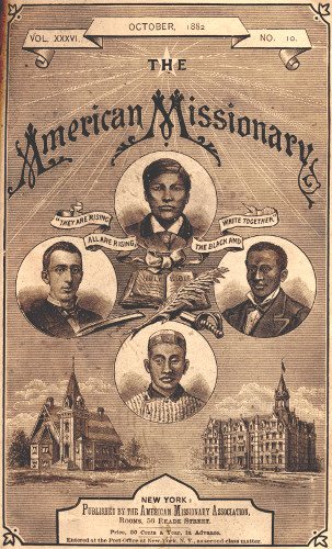 VOL. XXXVI.      OCTOBER, 1882      NO. 10.

THE

American Missionary

“THEY ARE RISING ALL ARE RISING, THE BLACK AND WHITE TOGETHER”

NEW YORK:

Published by the American Missionary Association,
Rooms, 56 Reade Street.


Price, 50 Cents a Year, in Advance.


Entered at the Post-Office at New York, N.Y. as second class matter.