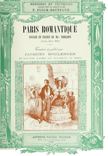 MÉMOIRES ET SOUVENIRS
PUBLIÉS SOUS LA DIRECTION DE
F. FUNCK-BRENTANO

PARIS ROMANTIQUE

VOYAGE EN FRANCE DE Mrs. TROLLOPE

(Avril-Juin 1835)

Traduit et publié par

JACQUES BOULENGER

ET ILLUSTRÉ D’PRÈS LES DOCUMENTS DU TEMPS

ARTHÈME FAYARD, ÉDITEUR
18-20. RUE DU SAINT GOTHARD, 18-20
PARIS